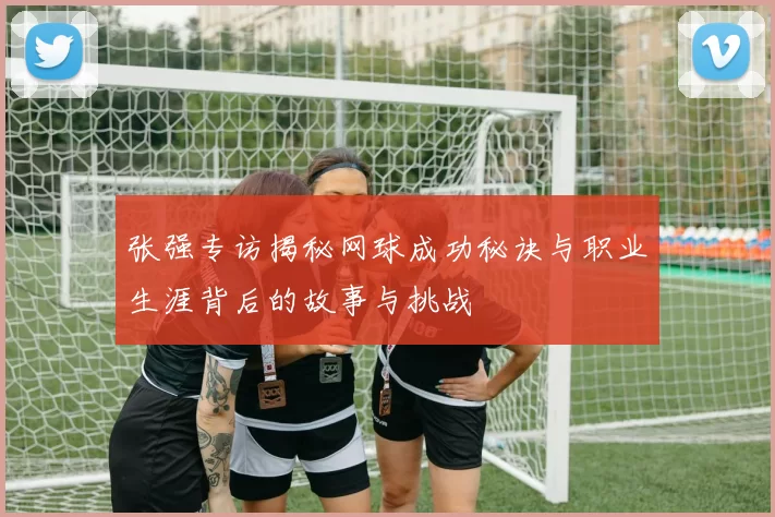 张强专访揭秘网球成功秘诀与职业生涯背后的故事与挑战