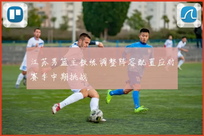江苏男篮主教练调整阵容配置应对赛季中期挑战