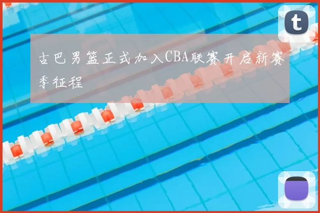 古巴男篮正式加入CBA联赛开启新赛季征程