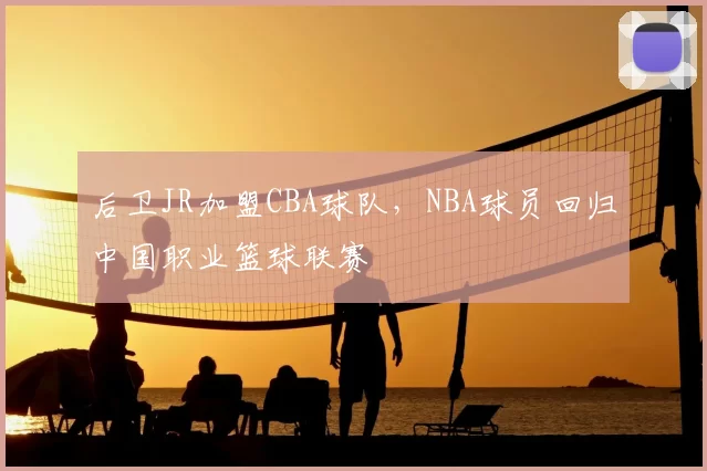 后卫JR加盟CBA球队,NBA球员回归中国职业篮球联赛
