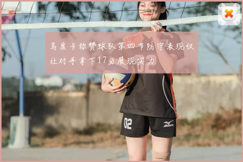 乌度卡称赞球队第四节防守表现仅让对手拿下17分展现实力