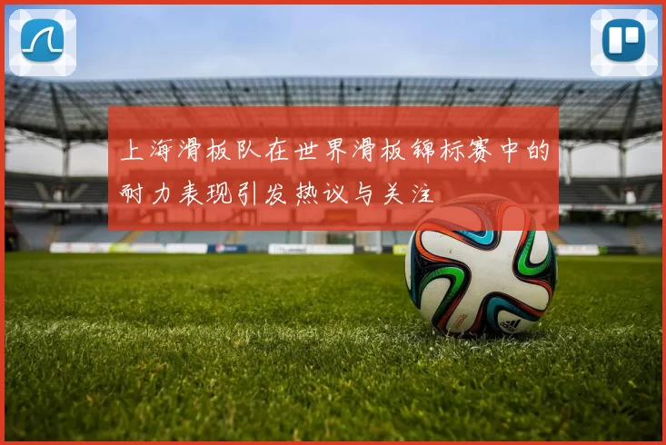 上海滑板队在世界滑板锦标赛中的耐力表现引发热议与关注