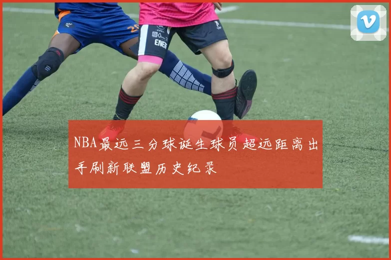NBA最远三分球诞生球员超远距离出手刷新联盟历史纪录