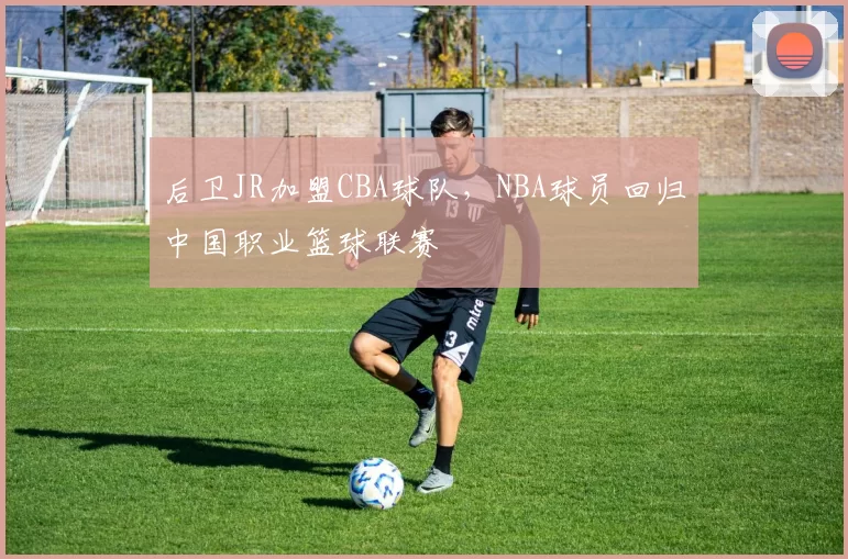后卫JR加盟CBA球队,NBA球员回归中国职业篮球联赛