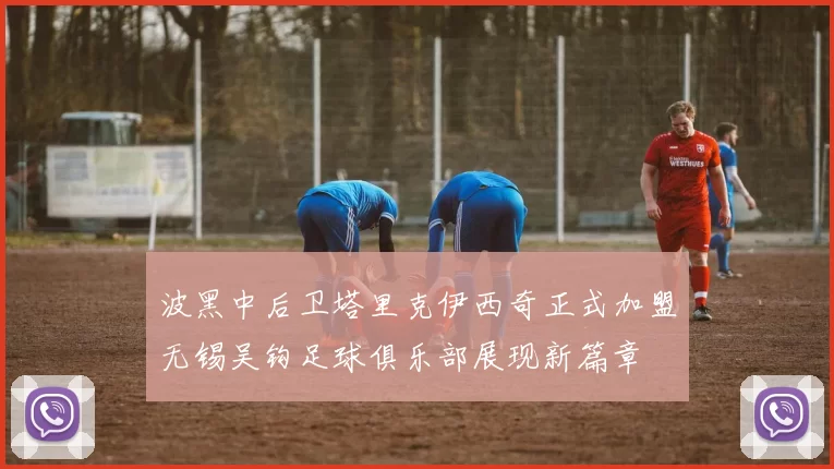 波黑中后卫塔里克伊西奇正式加盟无锡吴钩足球俱乐部展现新篇章