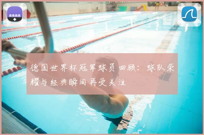 德国世界杯冠军球员回顾：球队荣耀与经典瞬间再受关注