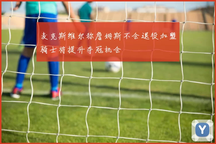 麦克斯维尔称詹姆斯不会退役加盟骑士将提升夺冠机会