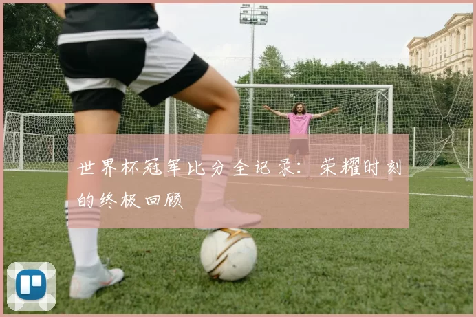 世界杯冠军比分全记录:荣耀时刻的终极回顾