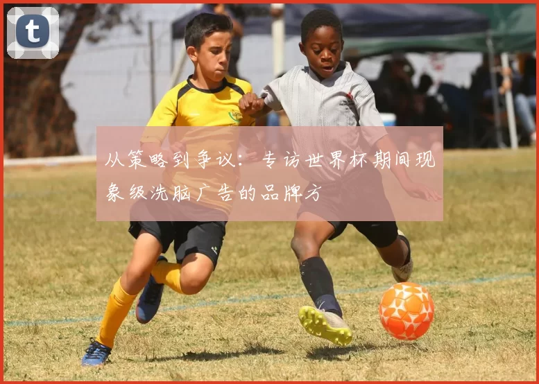 从策略到争议：专访世界杯期间现象级洗脑广告的品牌方