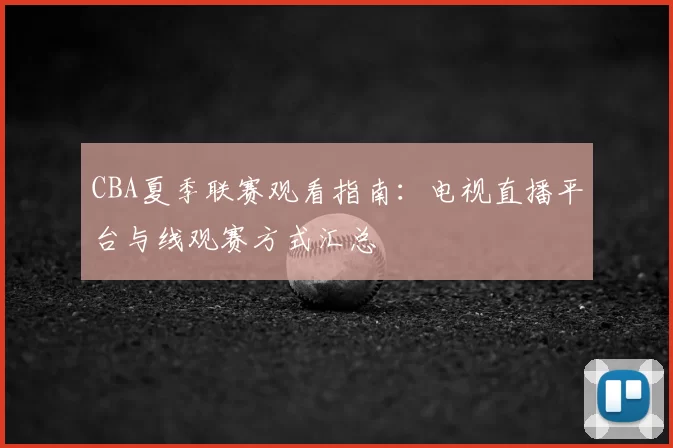 CBA夏季联赛观看指南：电视直播平台与线观赛方式汇总