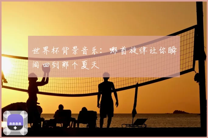 世界杯背景音乐:哪首旋律让你瞬间回到那个夏天