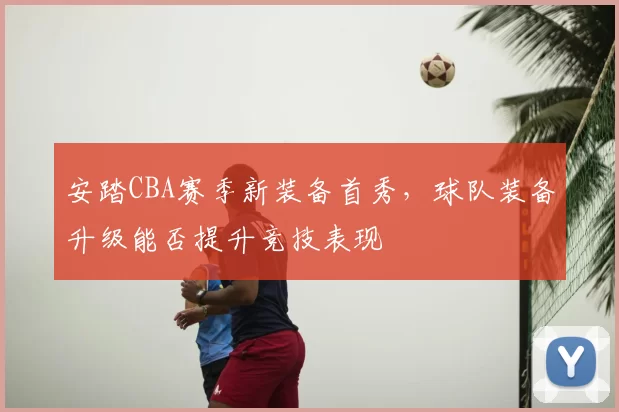安踏CBA赛季新装备首秀,球队装备升级能否提升竞技表现