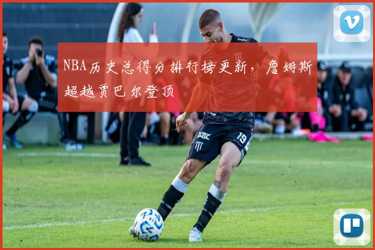 NBA历史总得分排行榜更新，詹姆斯超越贾巴尔登顶