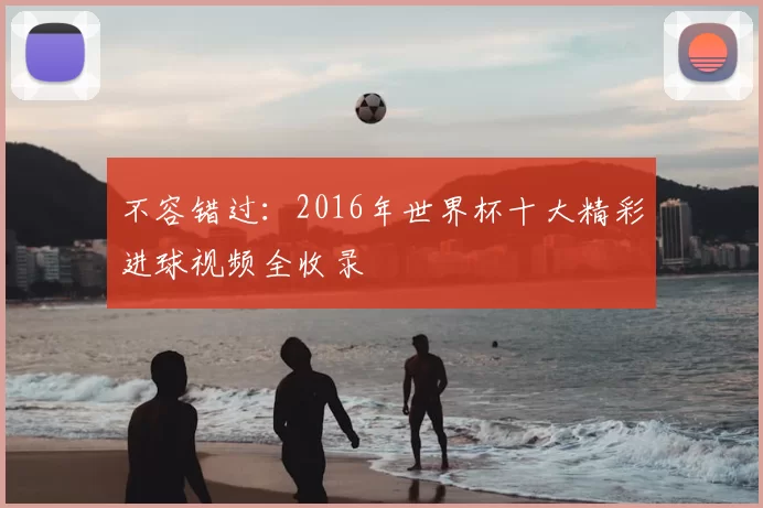 不容错过：2016年世界杯十大精彩进球视频全收录
