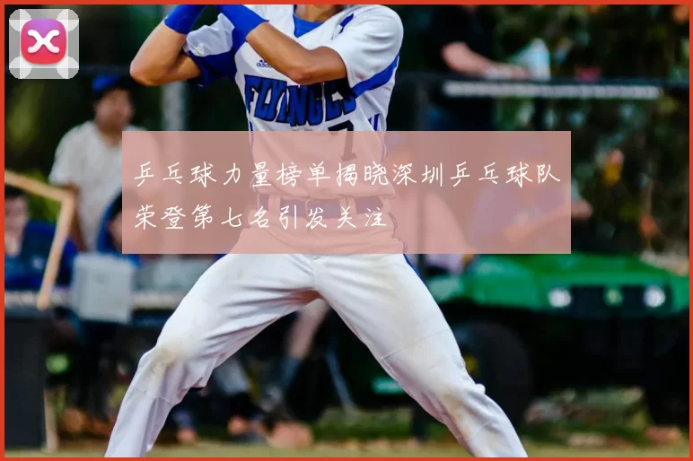 乒乓球力量榜单揭晓深圳乒乓球队荣登第七名引发关注